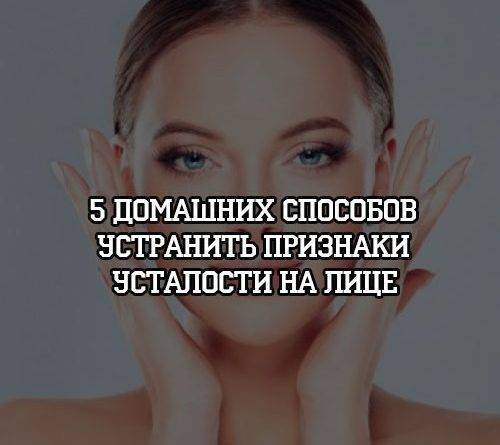 5 домашних способов устранить признаки усталости на лице - psihologii.ru