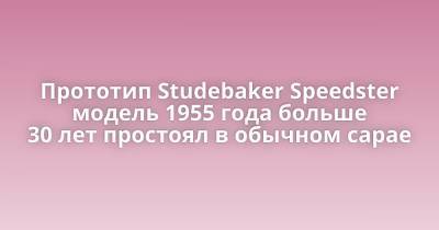 Прототип Studebaker Speedster модель 1955 года больше 30 лет простоял в обычном сарае - porosenka.net