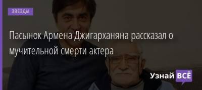 Армен Джигарханян - Пасынок Армена Джигарханяна рассказал о мучительной смерти актера - uznayvse.ru