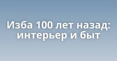Изба 100 лет назад: интерьер и быт - porosenka.net - Российская Империя