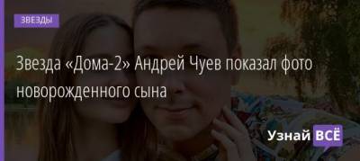 Звезда «Дома-2» Андрей Чуев показал фото новорожденного сына - uznayvse.ru