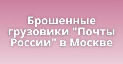 Брошенные грузовики "Почты России" в Москве - porosenka.net - Россия - Москва
