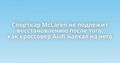 Спорткар McLaren не подлежит восстановлению после того, как кроссовер Audi наехал на него - porosenka.net