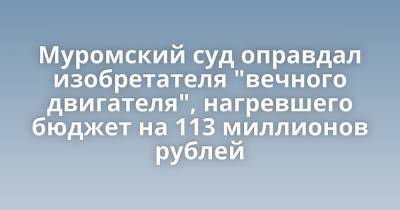 Муромский суд оправдал изобретателя "вечного двигателя", нагревшего бюджет на 113 миллионов рублей - porosenka.net