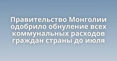 Правительство Монголии одобрило обнуление всех коммунальных расходов граждан страны до июля - porosenka.net - Монголия