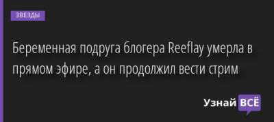 Беременная подруга блогера Reeflay умерла в прямом эфире, а он продолжил вести стрим - uznayvse.ru