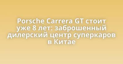 Porsche Carrera GT стоит уже 8 лет: заброшенный дилерский центр суперкаров в Китае - porosenka.net - Китай