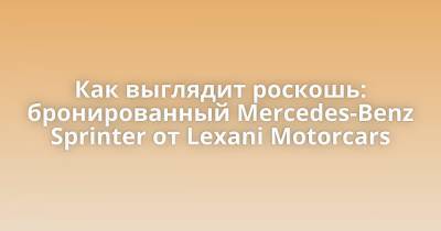 Как выглядит роскошь: бронированный Mercedes-Benz Sprinter от Lexani Motorcars - porosenka.net