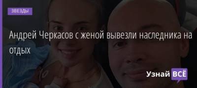 Андрей Черкасов - Андрей Черкасов с женой вывезли наследника на отдых - uznayvse.ru - Апсны