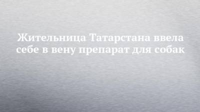 Жительница Татарстана ввела себе в вену препарат для собак - mur.tv - республика Татарстан