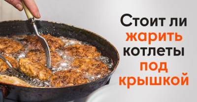 Кулинарный блогер ответил, под крышкой или без нужно жарить котлеты - takprosto.cc