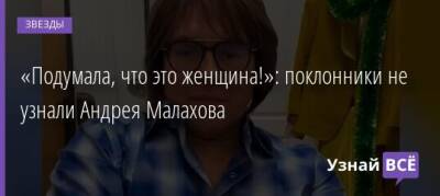 Андрей Малахов - «Подумала, что это женщина!»: поклонники не узнали Андрея Малахова - uznayvse.ru