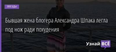 Бывшая жена блогера Александра Шпака легла под нож ради похудения - uznayvse.ru