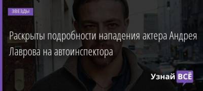 Раскрыты подробности нападения актера Андрея Лаврова на автоинспектора - uznayvse.ru