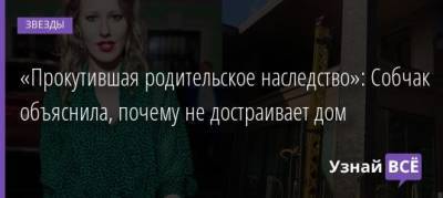 Ксения Собчак - «Прокутившая родительское наследство»: Собчак объяснила, почему не достраивает дом - uznayvse.ru