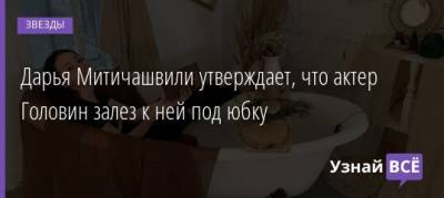 Александр Головин - Дарья Митичашвили утверждает, что актер Головин залез к ней под юбку - uznayvse.ru