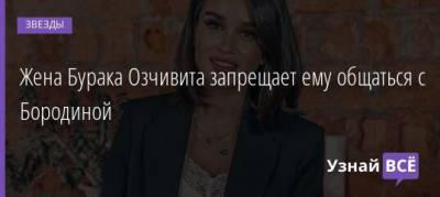 Ксения Бородина - Жена Бурака Озчивита запрещает ему общаться с Бородиной - uznayvse.ru - Турция