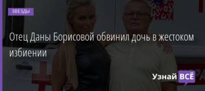 Дана Борисова - Отец Даны Борисовой обвинил дочь в жестоком избиении - uznayvse.ru