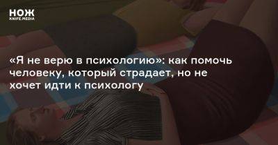 «Я не верю в психологию»: как помочь человеку, который страдает, но не хочет идти к психологу - knife.media - Россия