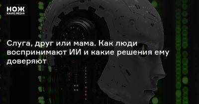 Слуга, друг или мама. Как люди воспринимают ИИ и какие решения ему доверяют - knife.media